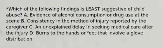 *Which of the following findings is LEAST suggestive of child abuse? A. Evidence of alcohol consumption or drug use at the scene B. Consistency in the method of injury reported by the caregiver C. An unexplained delay in seeking medical care after the injury D. Burns to the hands or feet that involve a glove distribution