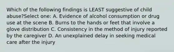 Which of the following findings is LEAST suggestive of child abuse?Select one: A. Evidence of alcohol consumption or drug use at the scene B. Burns to the hands or feet that involve a glove distribution C. Consistency in the method of injury reported by the caregiver D. An unexplained delay in seeking medical care after the injury