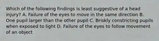 Which of the following findings is least suggestive of a head injury? A. Failure of the eyes to move in the same direction B. One pupil larger than the other pupil C. Briskly constricting pupils when exposed to light D. Failure of the eyes to follow movement of an object