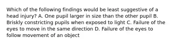 Which of the following findings would be least suggestive of a head injury? A. One pupil larger in size than the other pupil B. Briskly constricting pupils when exposed to light C. Failure of the eyes to move in the same direction D. Failure of the eyes to follow movement of an object