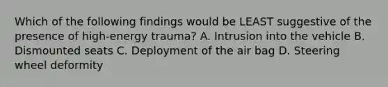 Which of the following findings would be LEAST suggestive of the presence of high-energy trauma? A. Intrusion into the vehicle B. Dismounted seats C. Deployment of the air bag D. Steering wheel deformity