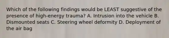 Which of the following findings would be LEAST suggestive of the presence of high-energy trauma? A. Intrusion into the vehicle B. Dismounted seats C. Steering wheel deformity D. Deployment of the air bag