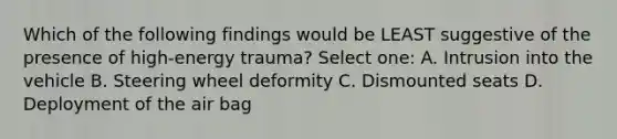 Which of the following findings would be LEAST suggestive of the presence of high-energy trauma? Select one: A. Intrusion into the vehicle B. Steering wheel deformity C. Dismounted seats D. Deployment of the air bag