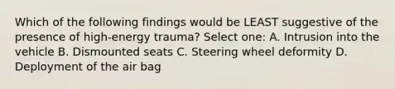 Which of the following findings would be LEAST suggestive of the presence of high-energy trauma? Select one: A. Intrusion into the vehicle B. Dismounted seats C. Steering wheel deformity D. Deployment of the air bag