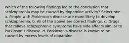 Which of the following findings led to the conclusion that schizophrenia may be caused by dopamine activity? Select one: a. People with Parkinson's disease are more likely to develop schizophrenia. b. All of the above are correct findings. c. Drugs that relieve schizophrenic symptoms have side effects similar to Parkinson's disease. d. Parkinson's disease is known to be caused by excess levels of dopamine.