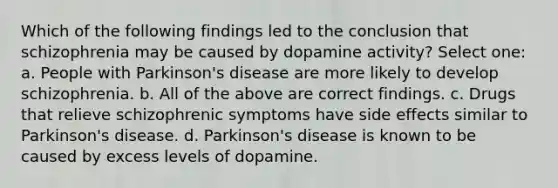 Which of the following findings led to the conclusion that schizophrenia may be caused by dopamine activity? Select one: a. People with Parkinson's disease are more likely to develop schizophrenia. b. All of the above are correct findings. c. Drugs that relieve schizophrenic symptoms have side effects similar to Parkinson's disease. d. Parkinson's disease is known to be caused by excess levels of dopamine.