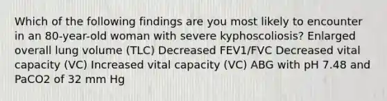 Which of the following findings are you most likely to encounter in an 80-year-old woman with severe kyphoscoliosis? Enlarged overall lung volume (TLC) Decreased FEV1/FVC Decreased vital capacity (VC) Increased vital capacity (VC) ABG with pH 7.48 and PaCO2 of 32 mm Hg