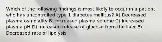 Which of the following findings is most likely to occur in a patient who has uncontrolled type 1 diabetes mellitus? A) Decreased plasma osmolality B) Increased plasma volume C) Increased plasma pH D) Increased release of glucose from the liver E) Decreased rate of lipolysis