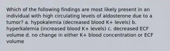 Which of the following findings are most likely present in an individual with high circulating levels of aldosterone due to a tumor? a. hypokalemia (decreased blood K+ levels) b. hyperkalemia (increased blood K+ levels) c. decreased ECF volume d. no change in either K+ blood concentration or ECF volume