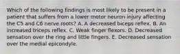 Which of the following findings is most likely to be present in a patient that suffers from a lower motor neuron injury affecting the C5 and C6 nerve roots? A. A decreased biceps reflex. B. An increased triceps reflex. C. Weak finger flexors. D. Decreased sensation over the ring and little fingers. E. Decreased sensation over the medial epicondyle.