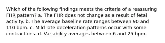 Which of the following findings meets the criteria of a reassuring FHR pattern? a. The FHR does not change as a result of fetal activity. b. The average baseline rate ranges between 90 and 110 bpm. c. Mild late deceleration patterns occur with some contractions. d. Variability averages between 6 and 25 bpm.