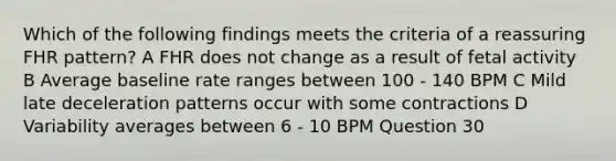 Which of the following findings meets the criteria of a reassuring FHR pattern? A FHR does not change as a result of fetal activity B Average baseline rate ranges between 100 - 140 BPM C Mild late deceleration patterns occur with some contractions D Variability averages between 6 - 10 BPM Question 30