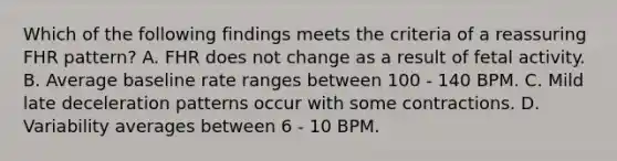 Which of the following findings meets the criteria of a reassuring FHR pattern? A. FHR does not change as a result of fetal activity. B. Average baseline rate ranges between 100 - 140 BPM. C. Mild late deceleration patterns occur with some contractions. D. Variability averages between 6 - 10 BPM.