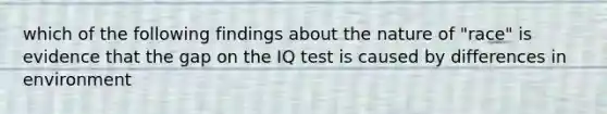 which of the following findings about the nature of "race" is evidence that the gap on the IQ test is caused by differences in environment