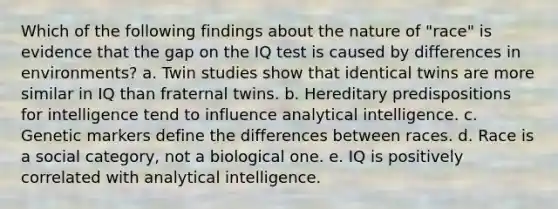 Which of the following findings about the nature of "race" is evidence that the gap on the IQ test is caused by differences in environments? a. Twin studies show that identical twins are more similar in IQ than fraternal twins. b. Hereditary predispositions for intelligence tend to influence analytical intelligence. c. Genetic markers define the differences between races. d. Race is a social category, not a biological one. e. IQ is positively correlated with analytical intelligence.