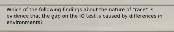 Which of the following findings about the nature of "race" is evidence that the gap on the IQ test is caused by differences in environments?