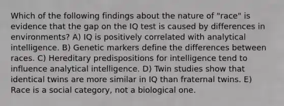 Which of the following findings about the nature of "race" is evidence that the gap on the IQ test is caused by differences in environments? A) IQ is positively correlated with analytical intelligence. B) Genetic markers define the differences between races. C) Hereditary predispositions for intelligence tend to influence analytical intelligence. D) Twin studies show that identical twins are more similar in IQ than fraternal twins. E) Race is a social category, not a biological one.