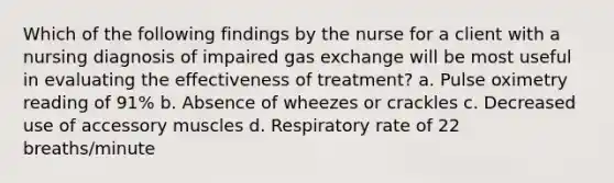 Which of the following findings by the nurse for a client with a nursing diagnosis of impaired gas exchange will be most useful in evaluating the effectiveness of treatment? a. Pulse oximetry reading of 91% b. Absence of wheezes or crackles c. Decreased use of accessory muscles d. Respiratory rate of 22 breaths/minute