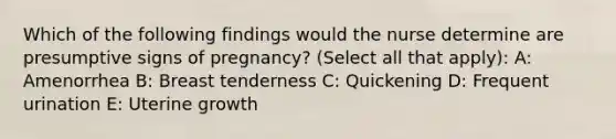 Which of the following findings would the nurse determine are presumptive signs of pregnancy? (Select all that apply): A: Amenorrhea B: Breast tenderness C: Quickening D: Frequent urination E: Uterine growth