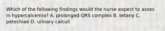 Which of the following findings would the nurse expect to asses in hypercalcemia? A. prolonged QRS complex B. tetany C. petechiae D. urinary calculi