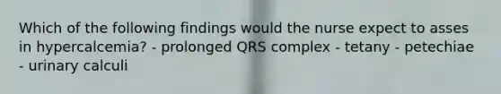 Which of the following findings would the nurse expect to asses in hypercalcemia? - prolonged QRS complex - tetany - petechiae - urinary calculi