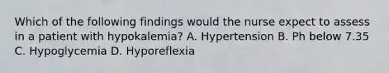 Which of the following findings would the nurse expect to assess in a patient with hypokalemia? A. Hypertension B. Ph below 7.35 C. Hypoglycemia D. Hyporeflexia