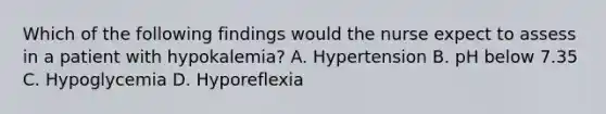 Which of the following findings would the nurse expect to assess in a patient with hypokalemia? A. Hypertension B. pH below 7.35 C. Hypoglycemia D. Hyporeflexia