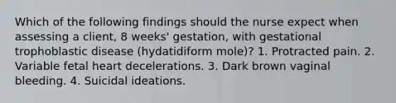 Which of the following findings should the nurse expect when assessing a client, 8 weeks' gestation, with gestational trophoblastic disease (hydatidiform mole)? 1. Protracted pain. 2. Variable fetal heart decelerations. 3. Dark brown vaginal bleeding. 4. Suicidal ideations.