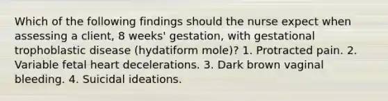 Which of the following findings should the nurse expect when assessing a client, 8 weeks' gestation, with gestational trophoblastic disease (hydatiform mole)? 1. Protracted pain. 2. Variable fetal heart decelerations. 3. Dark brown vaginal bleeding. 4. Suicidal ideations.