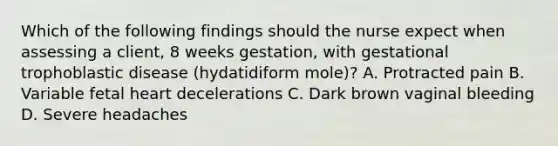 Which of the following findings should the nurse expect when assessing a client, 8 weeks gestation, with gestational trophoblastic disease (hydatidiform mole)? A. Protracted pain B. Variable fetal heart decelerations C. Dark brown vaginal bleeding D. Severe headaches