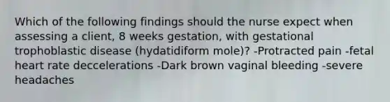 Which of the following findings should the nurse expect when assessing a client, 8 weeks gestation, with gestational trophoblastic disease (hydatidiform mole)? -Protracted pain -fetal heart rate deccelerations -Dark brown vaginal bleeding -severe headaches