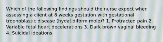 Which of the following findings should the nurse expect when assessing a client at 8 weeks gestation with gestational trophoblastic disease (hydatidiform mole)? 1. Protracted pain 2. Variable fetal heart decelerations 3. Dark brown vaginal bleeding 4. Suicidal ideations