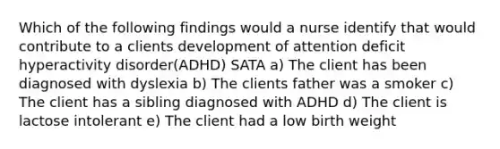 Which of the following findings would a nurse identify that would contribute to a clients development of attention deficit hyperactivity disorder(ADHD) SATA a) The client has been diagnosed with dyslexia b) The clients father was a smoker c) The client has a sibling diagnosed with ADHD d) The client is lactose intolerant e) The client had a low birth weight