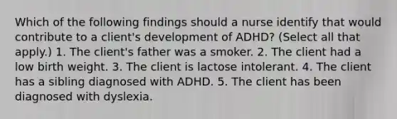 Which of the following findings should a nurse identify that would contribute to a client's development of ADHD? (Select all that apply.) 1. The client's father was a smoker. 2. The client had a low birth weight. 3. The client is lactose intolerant. 4. The client has a sibling diagnosed with ADHD. 5. The client has been diagnosed with dyslexia.