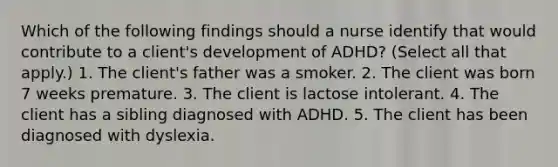 Which of the following findings should a nurse identify that would contribute to a client's development of ADHD? (Select all that apply.) 1. The client's father was a smoker. 2. The client was born 7 weeks premature. 3. The client is lactose intolerant. 4. The client has a sibling diagnosed with ADHD. 5. The client has been diagnosed with dyslexia.