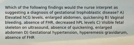 Which of the following findings would the nurse interpret as suggesting a diagnosis of gestational trophoblastic disease? A) Elevated hCG levels, enlarged abdomen, quickening B) Vaginal bleeding, absence of FHR, decreased hPL levels C) Visible fetal skeleton on ultrasound, absence of quickening, enlarged abdomen D) Gestational hypertension, hyperemesis gravidarum, absence of FHR