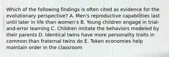 Which of the following findings is often cited as evidence for the evolutionary perspective? A. Men's reproductive capabilities last until later in life than women's B. Young children engage in trial-and-error learning C. Children imitate the behaviors modeled by their parents D. Identical twins have more personality traits in common than fraternal twins do E. Token economies help maintain order in the classroom