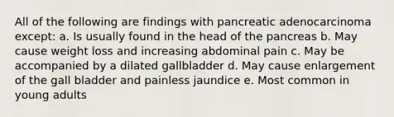 All of the following are findings with pancreatic adenocarcinoma except: a. Is usually found in the head of the pancreas b. May cause weight loss and increasing abdominal pain c. May be accompanied by a dilated gallbladder d. May cause enlargement of the gall bladder and painless jaundice e. Most common in young adults