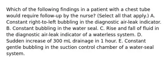 Which of the following findings in a patient with a chest tube would require follow-up by the nurse? (Select all that apply.) A. Constant right-to-left bubbling in the diagnostic air-leak indicator. B. Constant bubbling in the water seal. C. Rise and fall of fluid in the diagnostic air-leak indicator of a waterless system. D. Sudden increase of 300 mL drainage in 1 hour. E. Constant gentle bubbling in the suction control chamber of a water-seal system.