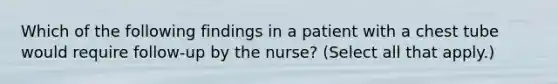 Which of the following findings in a patient with a chest tube would require follow-up by the nurse? (Select all that apply.)