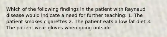 Which of the following findings in the patient with Raynaud disease would indicate a need for further teaching: 1. The patient smokes cigarettes 2. The patient eats a low fat diet 3. The patient wear gloves when going outside