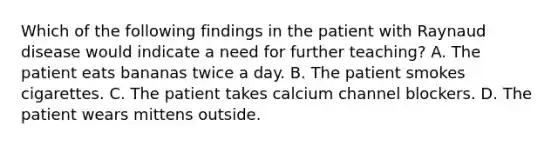 Which of the following findings in the patient with Raynaud disease would indicate a need for further teaching? A. The patient eats bananas twice a day. B. The patient smokes cigarettes. C. The patient takes calcium channel blockers. D. The patient wears mittens outside.