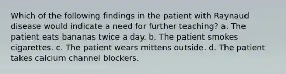 Which of the following findings in the patient with Raynaud disease would indicate a need for further teaching? a. The patient eats bananas twice a day. b. The patient smokes cigarettes. c. The patient wears mittens outside. d. The patient takes calcium channel blockers.