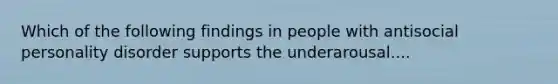 Which of the following findings in people with antisocial personality disorder supports the underarousal....