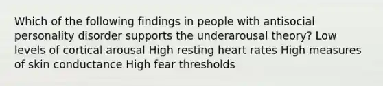 Which of the following findings in people with antisocial personality disorder supports the underarousal theory? ​Low levels of cortical arousal ​High resting heart rates ​High measures of skin conductance ​High fear thresholds