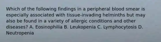 Which of the following findings in a peripheral blood smear is especially associated with tissue-invading helminths but may also be found in a variety of allergic conditions and other diseases? A. Eosinophilia B. Leukopenia C. Lymphocytosis D. Neutropenia