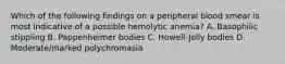 Which of the following findings on a peripheral blood smear is most indicative of a possible hemolytic anemia? A. Basophilic stippling B. Pappenheimer bodies C. Howell-Jolly bodies D. Moderate/marked polychromasia