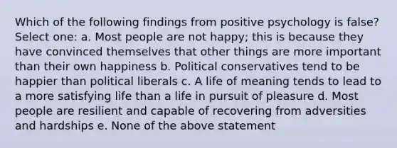 Which of the following findings from positive psychology is false? Select one: a. Most people are not happy; this is because they have convinced themselves that other things are more important than their own happiness b. Political conservatives tend to be happier than political liberals c. A life of meaning tends to lead to a more satisfying life than a life in pursuit of pleasure d. Most people are resilient and capable of recovering from adversities and hardships e. None of the above statement