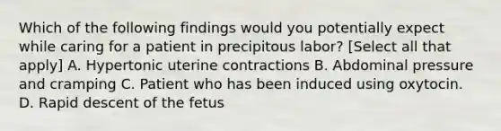 Which of the following findings would you potentially expect while caring for a patient in precipitous labor? [Select all that apply] A. Hypertonic uterine contractions B. Abdominal pressure and cramping C. Patient who has been induced using oxytocin. D. Rapid descent of the fetus