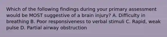 Which of the following findings during your primary assessment would be MOST suggestive of a brain​ injury? A. Difficulty in breathing B. Poor responsiveness to verbal stimuli C. ​Rapid, weak pulse D. Partial airway obstruction